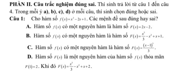 PHÀN II. Câu trắc nghiệm đúng sai. Thí sinh trả lời từ câu 1 đến câu
4. Trong mỗi ý a), b), c), d) ở mỗi câu, thí sinh chọn đúng hoặc sai.
Câu 1: Cho hàm số f(x)=x^2-2x+1. Các mệnh đề sau đúng hay sai?
A. Hàm số f(x) có một nguyên hàm là hàm số F(x)=2x-2.
B. Hàm số f(x) có một nguyên hàm là hàm số F(x)= x^3/3 -x^2+x+1.
C. Hàm số f(x) có một nguyên hàm là hàm số F(x)=frac (x-1)^33.
D. Hàm số F(x) là một nguyên hàm của hàm số f(x) thỏa mãn
F(1)=2. Khi đó F(x)= x^3/3 -x^2+x+2.