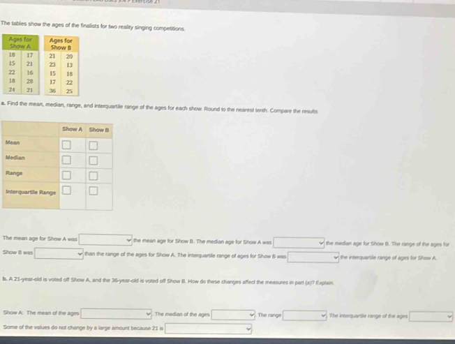 The tables show the ages of the finalists for two reality singing competitions. 
a. Find the mean, median, range, and interquartile range of the ages for each show. Round to the nearest tenth. Compare the results 
The mean age for Show A was the mean age for Show B. The median age for Show A was the median age for Show B. The range of the ages for 
Show B win than the range of the ages for Show A. The interquartile range of ages for Show B was the interquartile range of ages for Show A. 
b. A 21-year-old is voted off Show A, and the 35-year-old is voted off Show B. How do these changes affect the measures in part (a)? Explain 
Show A: The mean of the ages The median of the ages The range The interquartile range of the ages □ downarrow
Some of the values do not change by a large amount because 21 is
