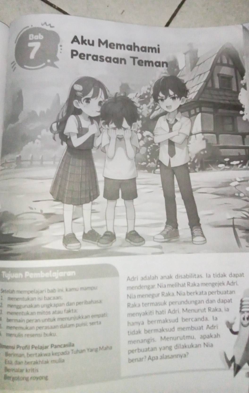 Bab
Aku Memahami
7 Perasaan Teman
Tujuan Pembelajaran
Adri adalah anak disabilitas. Ia tidak dapat
Setelah mempelajari bab ini, kamu mampu: mendengar. Nia melihat Raka mengejek Adri.
1. menentukan isi bacaan.
Nia menegur Raka. Nia berkata perbuatan
2 menggunakan urigkapan dan peribahasa.
Raka termasuk perundungan dan dapat
1 menentukan mitos atau fakta:
bermain peran untuk menunjukkan empati: menyakiti hati Adri. Menurut Raka, ia
A menemukan perasaan dalam puísi; serta hanya bermaksud bercanda. ta
menulis resensi buku.
tidak bermaksud membuat Adri
Dimensi Profil Pelajar Pancasila menangis. Menurutmu, apakah
Beriman, bertakwa kepada Tuhan Yang Maha perbuatan yang dilakukan Nia
Esa, dan berakhiak mulia
benar? Apa alasannya?
Bemalar kritis
Bergotong royong