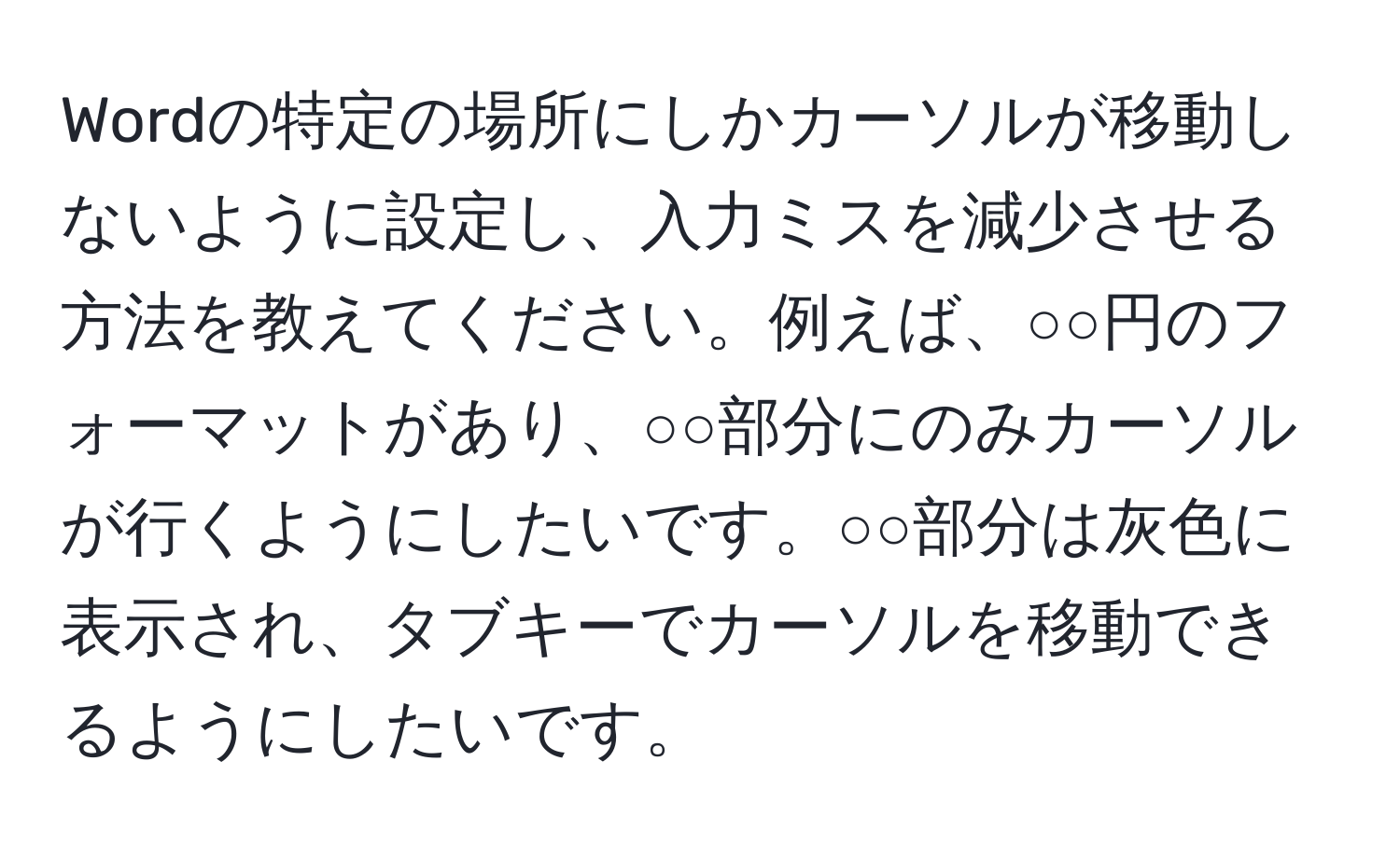 Wordの特定の場所にしかカーソルが移動しないように設定し、入力ミスを減少させる方法を教えてください。例えば、○○円のフォーマットがあり、○○部分にのみカーソルが行くようにしたいです。○○部分は灰色に表示され、タブキーでカーソルを移動できるようにしたいです。