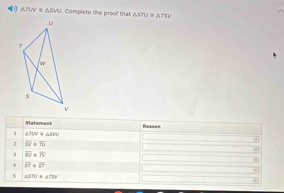 0 △ TUV≌ △ SVU. Complete the proof that △ STU≌ △ TSV. Vic 
Statement Reason 
1 △ TUV≌ △ SVU
2 overline SV≌ overline TU
3 overline SU≌ overline TV
4 overline ST≌ overline ST
5 △ STU≌ △ TSV