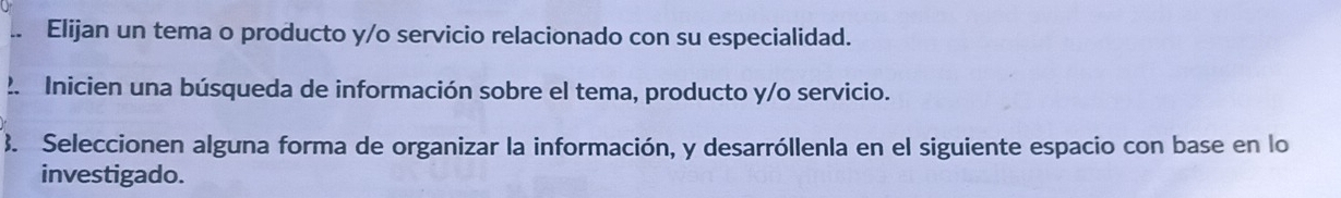 Elijan un tema o producto y/o servicio relacionado con su especialidad. 
2. Inicien una búsqueda de información sobre el tema, producto y/o servicio. 
3. Seleccionen alguna forma de organizar la información, y desarróllenla en el siguiente espacio con base en lo 
investigado.