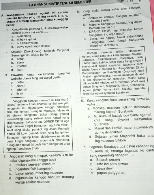 LATIHAN SUMATIF TENGAH SEMESTER
A. Wangsulana pitakon ngisor iki sarana 5. Kang dudu surasa saka teks kasebut,
menehi tandha ping (×) ing aksara a, b, c, yaiku ....
utawa d tumrap wangsulan sing koanggep a. Anggaran kanggo bangun museum
udakara 3 miliar
bener!
1. Kang diarani pawarta iku kudu duwe watak b. Mapane bangunan kasebut ing Jalan
c. DPRKP CKTR lagi mikirake fungsi
sesipat utawa ciri wanci .... Pemuda nomer 19
a. njomplang bangunan ing area mburi
b. mihak sapihak
d. Bangunan ngarep bakal didadekake
c. nut kasunyatan
panggung, dene fungsi bangunan
d. gawe opini tanpa dhasar mburi isih dirancang
2. Majalah Djokolodang, Majalah Panjebar
Semangat iku wujud berita .... Konsep museum folklor difokusake
a cetak marang cerita kang ana karo babagan Sejarah
b. siaran Surabaya. Perkembangan Surabaya, taun
mbaka taun, kalebu cerita-cerita kang diyakini
c. internet
d. lisan masyarakat nganti seprene. Sauntara kuwi
3. Pawarta kang kacawisake lumantar Kabid Akuisisi Deposit Ian Pengolahan Dinas
Perpustakaan Ian Kearsipan (Dispusip) Nani
website utawa blog iku wujud berita .... Pratiwi ngandhakake, materi museum dinane
a. cetak iki wis disiapake lan dikoreksi. Materi kang
b. siaran dikumpulake mbeber adoh memburi. Wiwit saka
c. internet jaman Singosari, Majapahit, Islam, prokolonial,
nganti jaman kamardikan. Kalebu legenda-
d. lisan legenda ing masyarakat Surabaya
*Anggaran kanggo museum iki kira-kira 3
miliar," jlentrehe Iman sinambi nambahake yen 6. Kang cengkah karo surasaning pawarta,
anggaran iku digunakake kanggo ndandani yaiku ....
fisik Ian konsep ruangan museum. Museum a. Konsep museum folkior difokusake
iki dhewe mengkone bakal dibagi jroning marang Sejarah Surabaya
sawenehing ruang selaras karo narasi kang b. Museum iki kaajab uga bakal ngemot
dikonsepake. Saliyane iku, DPRKP CKTR uga crita kang diyakini masyarakat
lagi mikirake fungsi bangunan ing area mburi. Surabaya
Aset kang dituku pemkot ing Jalan Pemuda c. Manut Nani Pratiwi, materi ing museum
nomer 19 kuwi dumadi saka rong bangunan. during dicepakake
Bangunan ngarep bakal didadekake museum.
dene fungsi bangunan mburi isih dirancang. d. Sejarah jaman Majapahit bakal ana
"Bangunan mburi iki beda karo bangunan area ing museum folklore
ngarep," tandhese Iman. 7. Legenda Surabaya uga bakal kababar in
museum iki, Amarga legenda iku carita
4. Anggaran kang cumepak kira-kira 3 miliar kang ngrembug babagan ....
bakal digunakake kanggo apa? a. Sejarah perang
a. tetukon isen-isen museum b. sato lan para kewan
b. ndandani fisik bangunan c. dewa dewi
c. bayar narasumber ing museum d. papan panggonan
d. digunakake kanggo bantuan marang
warga sekitar museum