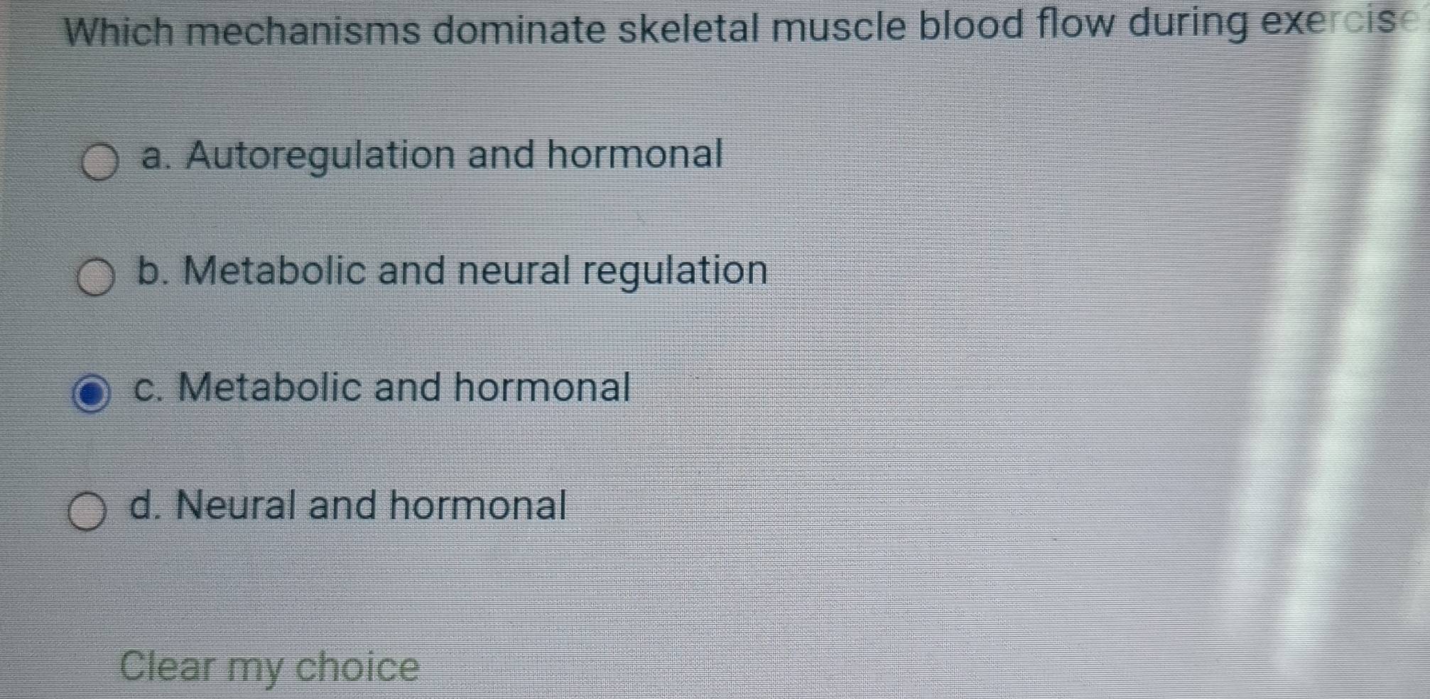 Which mechanisms dominate skeletal muscle blood flow during exercis
a. Autoregulation and hormonal
b. Metabolic and neural regulation
c. Metabolic and hormonal
d. Neural and hormonal
Clear my choice