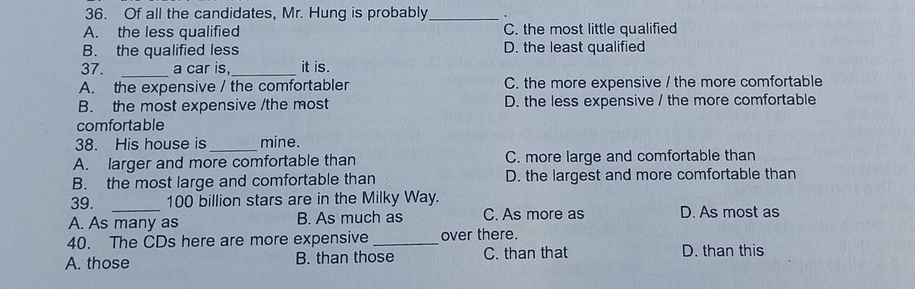 Of all the candidates, Mr. Hung is probably_
A. the less qualified C. the most little qualified
B. the qualified less D. the least qualified
37. _a car is,_ it is.
A. the expensive / the comfortabler C. the more expensive / the more comfortable
B. the most expensive /the most D. the less expensive / the more comfortable
comfortable
38. His house is _mine.
A. larger and more comfortable than C. more large and comfortable than
B. the most large and comfortable than D. the largest and more comfortable than
39. _ 100 billion stars are in the Milky Way.
A. As many as B. As much as C. As more as
D. As most as
40. The CDs here are more expensive_ over there.
A. those B. than those C. than that D. than this