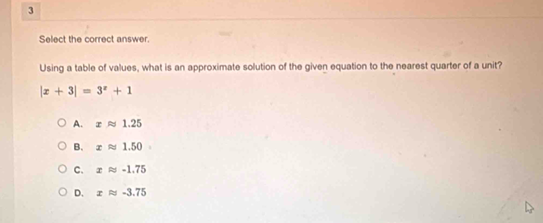 Select the correct answer.
Using a table of values, what is an approximate solution of the given equation to the nearest quarter of a unit?
|x+3|=3^x+1
A. xapprox 1.25
B、 xapprox 1.50
C、 xapprox -1.75
D、 xapprox -3.75