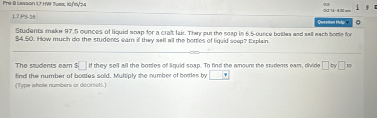 Pre B Lesson 1.7 HW Tues, 10/15/24 Oct 16-850 am DUE 
1.7.PS-16 Question Help 
Students make 97.5 ounces of liquid soap for a craft fair. They put the soap in 6.5-ounce bottles and sell each bottle for
$4.50. How much do the students earn if they sell all the bottles of liquid soap? Explain. 
The students earn $□ if they sell all the bottles of liquid soap. To find the amount the students earn, divide □ by □ to 
find the number of bottles sold. Multiply the number of bottles by □  
(Type whole numbers or decimals.)