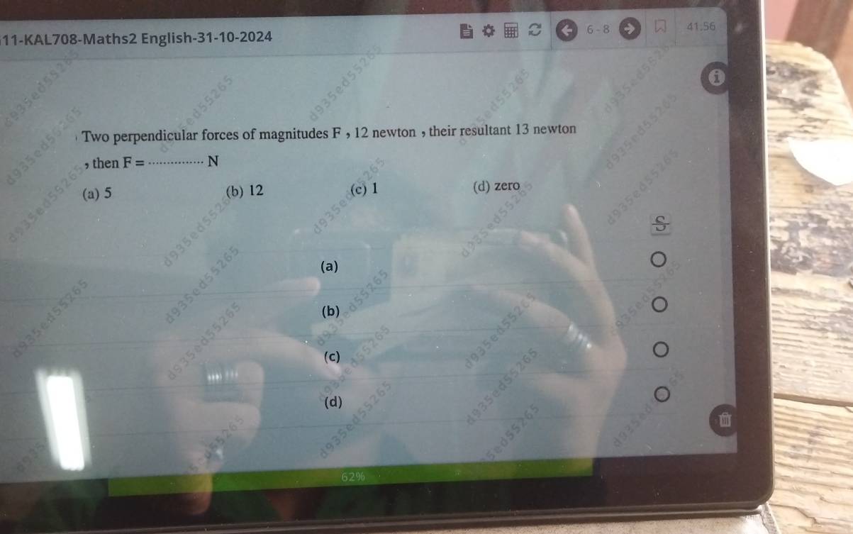 6 - 8 → 41.56
11-KAL708-Maths2 English-31-10-2024
0
Two perpendicular forces of magnitudes F , 12 newton , their resultant 13 newton
, then F= _  N
(a) 5 (b) 12 (c) 1 (d) zero
S
in
(a)
26
,
193
d5526
(b)
()
(d)
62%