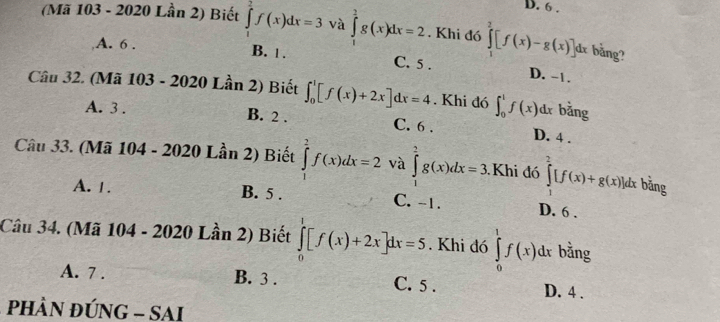 6 .
(Mã 103 - 2020 Lần 2) Biết ∈tlimits _1^2f(x)dx=3 và ∈tlimits _1^2g(x)dx=2. Khi đó ∈tlimits _1^2[f(x)-g(x)]dx bằng?
A. 6. B. | . C. 5. D. -1.
Câu 32. (Mã 103 - 2020 Lần 2) Biết ∈t _0^1[f(x)+2x]dx=4. Khi đó ∈t _0^1f(x)dx bằng
A. 3. B. 2. C. 6. D. 4.
Câu 33. (Mã 104 - 2020 Lần 2) Biết ∈tlimits _1^2f(x)dx=2 và ∈tlimits _1^2g(x)dx=3 Khi đó ∈tlimits _1^2[f(x)+g(x)]dx bằng
A. 1. B. 5. C. -1. D. 6.
Câu 34. (Mã 104 - 2020 Lần 2) Biết ∈tlimits _0^1[f(x)+2x]dx=5. Khi đó ∈tlimits _0^1f(x)dx bằng
A. 7. B. 3. C. 5. D. 4.
PhÀN ĐÚNG - SAI