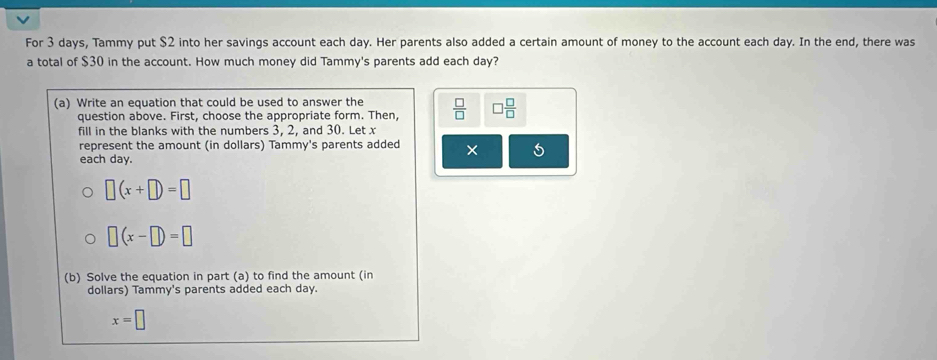 For 3 days, Tammy put $2 into her savings account each day. Her parents also added a certain amount of money to the account each day. In the end, there was 
a total of $30 in the account. How much money did Tammy's parents add each day? 
(a) Write an equation that could be used to answer the  □ /□   □  □ /□  
question above. First, choose the appropriate form. Then, 
fill in the blanks with the numbers 3, 2, and 30. Let x
represent the amount (in dollars) Tammy's parents added × 
each day.
□ (x+□ )=□
□ (x-□ )=□
(b) Solve the equation in part (a) to find the amount (in 
dollars) Tammy's parents added each day.
x=□