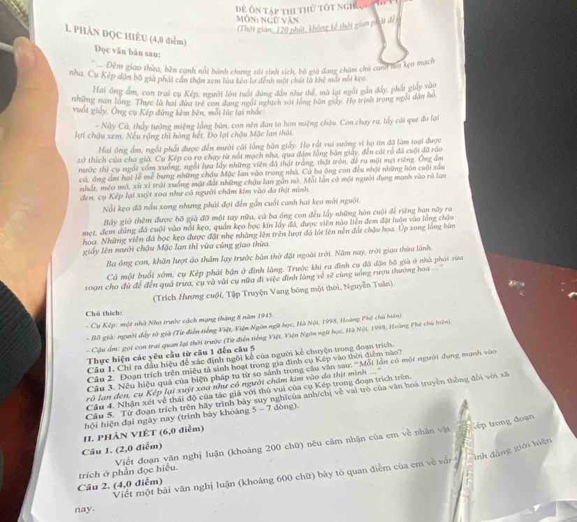 Để Ôn tập thi thử tốt nghưn  th 
Môn: ngữ văn
(Thời gian: 120 phút, không kể thời gian phát đề)
I. PHẢN ĐQC HIÈU (4,0 điểm)
Đọc văn bản sau:
'' Đêm giao thừa, bên cạnh nổi bánh chưng sối sinh sich, bồ già đang chăm chủ canh nơi kẹo mạch
nha. Cụ Kếp dận bộ già phái cần thận xem lửa keo lơ đênh một chút là khê mất nổi kẹo.
Hai ông ẩm, con trai cụ Kép, người lớn tuổi đứng dân như thể, mà lại ngồi gần đầy, phát giấy vào
những nan lồng. Thực là hai đứa trẻ con đang ngôi nghịch với lồng bàn giảy. Họ trịnh trọng ngôi dân hó
vuốt giấy, Ông cụ Kép đứng kèm bên, mỗi lúc lại nhắc
- Này Cả, thầy tưởng miệng lồng bàn, con nên đan to hơn miệng chậu. Con chạy ra, lấy cái que đo lại
lợi chậu xem. Nếu rộng thì hỏng hết. Đo lợi chậu Mặc lan thôi.
Hai ông ấm, ngồi phất được đến mười cái lồng bàn giấy. Họ rất vui sưởng vì họ tin đã làm toại được
sở thích của cha già. Cụ Kép co ro chạy từ nổi mạch nha, qua đám lồng bàn giảy, đến cái rồ đá cuội đã ráo
nước thì cụ ngổi xồm xuống, ngồi lựa lấy những viên đá thật trắng, thật tròn, để ra một mẹt riêng. Ông ấm
cả, ông ẩm hai lễ mê bưng những chậu Mặc lan vào trong nhà. Cả ba ông con đều nhật những hôn cuội xấu
nhất, méo mỏ, xù xì trải xuồng mặt đất những chậu lan gần nở. Mỗi lần có một người đụng mạnh vào rò lan
đen, cụ Kép lại xuýt xoa như có người châm kim vào da thịt mình.
Nổi kẹo đã nấu xong nhưng phải đợi đến gần cuối canh hai kẹo mởi nguội.
Bầy giờ thêm được bố già đỡ một tay nữa, cả ba ông con đều lấy những hòn cuội để riêng ban nãy ra
mẹt, đem dùng đá cuội vào nổi kẹo, quần kẹo bọc kin lấy đá, được viên nào liên đem đặt luôn vào lồng chậu
hoa. Những viên đá bọc kẹo được đặt nhẹ nhàng lên trên lượt đá lót lên nền đất chậu hoa. Úp xong lồng bản
giấy lên mười chậu Mặc lan thì vừa cúng giao thừa
Ba ông con, khăn lượt áo thâm lạy trước bàn thờ đặt ngoài trời. Năm nay, trời giao thừa lành.
Cả một buổi sớm, cụ Kép phải bận ở đình làng. Trước khi ra đình cụ đã dặn bố già ở nhà phải sửa
soạn cho đù để đến quá trưa, cụ và vài cụ nữa đi việc đình làng về sẽ cùng uống rượu thướng hoa  
(Trích Hương cuội, Tập Truyện Vang bóng một thời, Nguyễn Tuân).
Chú thích:
- Cụ Kép: một nhà Nho trước cách mạng tháng 8 năm 1945.
- Bồ già: người đẩy tở già (Từ điễn tiếng Việt, Viện Ngôn ngữ học, Hà Nội, 1998, Hoàng Phê chủ biên).
- Cậu ẩm: gọi con trai quan lại thời trước (Từ điễn tiếng Việt, Viện Ngôn ngữ học, Hà Nội, 1998, Hoàng Phê chủ biên)
Thực hiện các yêu cầu từ câu 1 đến câu 5
Câu 1. Chỉ ra dầu hiệu để xác định ngôi kể của người kể chuyện trong đoạn trích.
Cầu 2. Đoạn trích trên miêu tả sinh hoạt trong gia đình cụ Kép vào thời điễm nào?
Câu 3. Nêu hiệu quả của biện pháp tu từ so sánh trong câu văn sau: “Mỗi lần có một người đụng mạnh vào
rò lan đen, cụ Kép lại xuýt xoa như có người châm kim vào da thịt mình ...'
Cầu 4. Nhận xét về thái độ của tác giả với thủ vui của cụ Kép trong đoạn trích trên.
Câu 5. Từ đoạn trích trên hãy trình bày suy nghĩcủa anh/chị về vai trò của văn hoá truyền thống đổi với xã
hội hiện đại ngày nay (trình bảy khỏảng 5-7 dòng).
tép trong đoạn
II. PHÀN VIÊT (6,0 điễm)
Câu 1. (2,0 điểm)
inh đằng giới hiện
trích ở phần đọc hiều. Viết đoạn văn nghị luận (khoảng 200 chữ) nêu cảm nhận của em về nhân vật
Viết một bài văn nghị luận (khoảng 600 chữ) bảy tỏ quan điểm của em về vấ
Câu 2. (4,0 điểm)
nay.