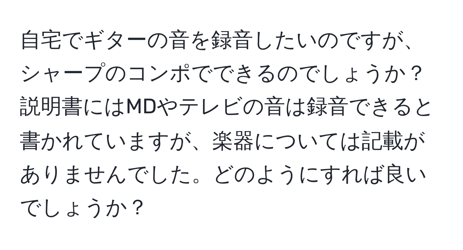 自宅でギターの音を録音したいのですが、シャープのコンポでできるのでしょうか？説明書にはMDやテレビの音は録音できると書かれていますが、楽器については記載がありませんでした。どのようにすれば良いでしょうか？