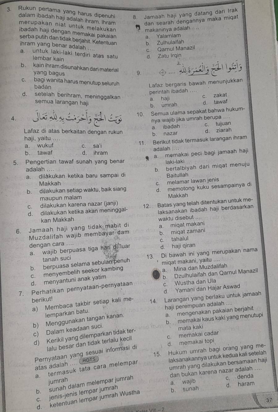 Rukun pertama yang harus dipenuhi 8. Jamaah haji yang datang dari Irak
dalam ibadah haji adalah ihram. Ihram dan searah dengannya maka miqat
merupakan niat untuk melakukan makaninya adalah ....
ibadah haji dengan memakai pakaian a. Yalamlam
serba putih dan tidak berjahit. Ketentuan b. Zulhulaifah
ihram yang benar adalah ....
c. Qarnul Manazil
a. untuk laki-laki terdiri atas satu d. Zatu Irqin
lembar kain
b  kain ihram disunahkan dari material 9.
yang bagus
c. bagi wanita harus menutup seluruh Lafaz bergaris bawah menunjukkan
badán
perintah ibadah . . .
d. setelah berihram, meninggalkan a. haji
c. zakat
semua larangan haji d. tawaf
b. umrah
10. Semua ulama sepakat bahwa hukum-
4.
nya wajib jika umrah berupa ...
a. ibadah c. tujuan
Lafaz di atas berkaitan dengan rukun
haji, yaitu b. nazar d. ziarah
a. wukuf c. sa'i
11. Berikut tidak termasuk larangan ihram
b. tawaf d. ihram adalah
a. memakai peci bagi jamaah haji
5. Pengertian tawaf sunah yang benar laki-laki
adalah
a. dilàkukan ketika baru sampai di b. bertalbiyah dari miqat menuju
Baitullah
Makkah
c. melamar lawan jenis
b.diJakukan setiap waktu, baik siang d. memotong kuku sesampainya di
maupun malam Makkah
c. dilakukan karena nazar (janji)
d. dilakukan ketika akan meninggal- 12. Batas yang telah ditentukan untuk me-
kan Makkah laksanakan ibadah haji berdasarkan
waktu disebut
6. Jamaah haji yang tidak mabit di a. miqat makani
Muzdalifah wajib membayar dam b. miqat zamani
c. tahalul
dengan cara ....
a. wajib berpuasa tiga hari di luar d. haji qiran
b. berpuasa selama sebulan penuh 13. Di bawah ini yang merupakan nama
tanah suci
miqat makani, yaitu ..
c. menyembelih seekor kambing
a. Mina dan Muzdalifah
b. Dzulhulaifah dan Qarnul Manazil
d. menyantuni anak yatim
7. Perhatikan pernyataan-pernyataan c. Wustha dan Ula
d. Yamani dan Hajar Aswad
berikut!
a) Membaca takbir setiap kali me- 14. Larangan yang berlaku untuk jamaah
lemparkan batu. haji perempuan adalah ....
b) Menggunakan tangan kanan. a. mengenakan pakaian berjahit
b. memakai kaus kaki yang menutupi
c) Dalam keadaan suci.
d) Kerikil yang dilemparkan tidak ter- mata kaki
lalu besar dan tidak terlalu kecil c. memakai cadar
d. memakai topi
15. Hukum umrah bagi orang yang me-
Pernyataan yang sesuai informasi di
a. termasuk tata cara melempar laksanakannya untuk kedua kali setelah
umrah yang dilakukan bersamaan haji
atas adalah .... HOTs
dan bukan karena nazar adalah ....
jumrah
a. wajib c. denda
d. haram
b. sunah dalam melempar jumrah
c. jenis-jenis lempar jumrah
d. ketentuan lempar jumrah Wustha b. sunah
37