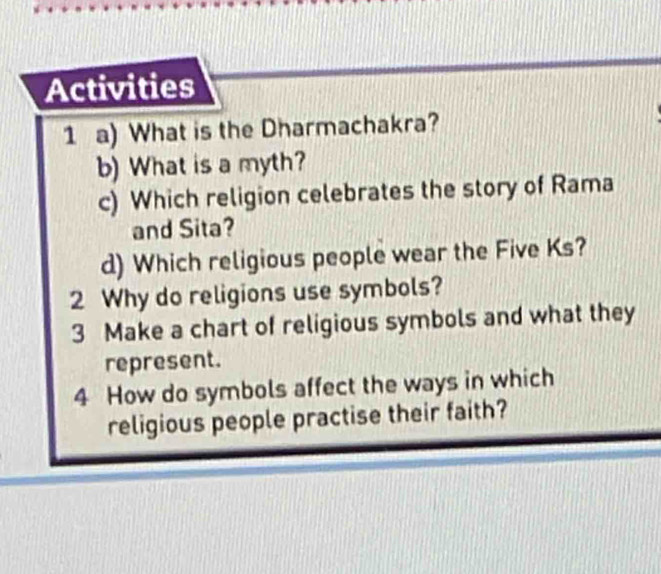 Activities 
1 a) What is the Dharmachakra? 
b) What is a myth? 
c) Which religion celebrates the story of Rama 
and Sita? 
d) Which religious people wear the Five Ks? 
2 Why do religions use symbols? 
3 Make a chart of religious symbols and what they 
represent. 
4 How do symbols affect the ways in which 
religious people practise their faith?