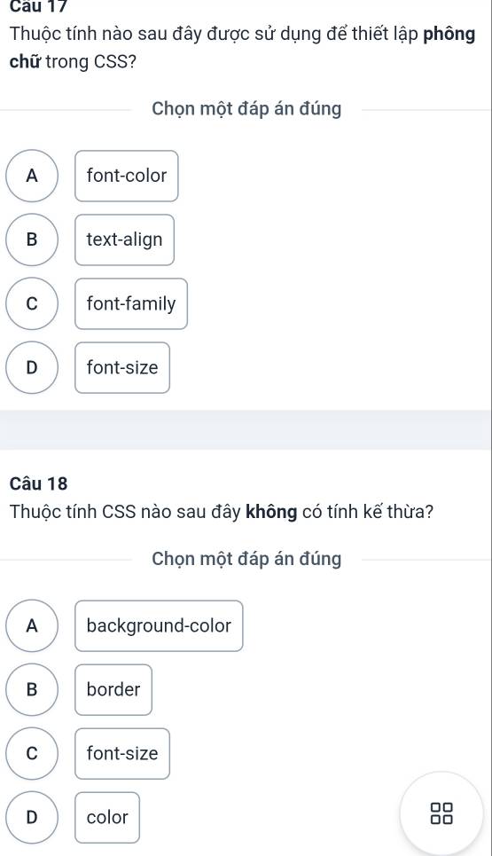 Thuộc tính nào sau đây được sử dụng để thiết lập phông
chữ trong CSS?
Chọn một đáp án đúng
A font-color
B text-align
C font-family
D font-size
Câu 18
Thuộc tính CSS nào sau đây không có tính kế thừa?
Chọn một đáp án đúng
A background-color
B border
C font-size
D color
□□
□□