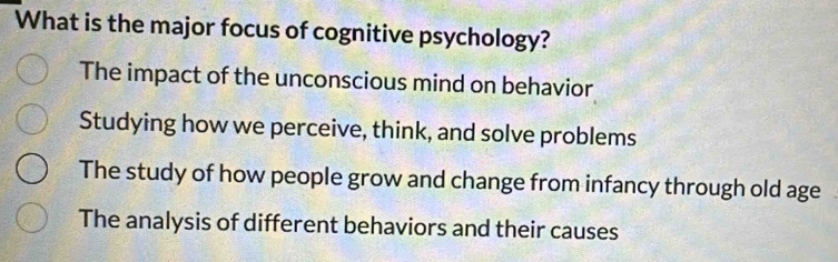 What is the major focus of cognitive psychology?
The impact of the unconscious mind on behavior
Studying how we perceive, think, and solve problems
The study of how people grow and change from infancy through old age
The analysis of different behaviors and their causes