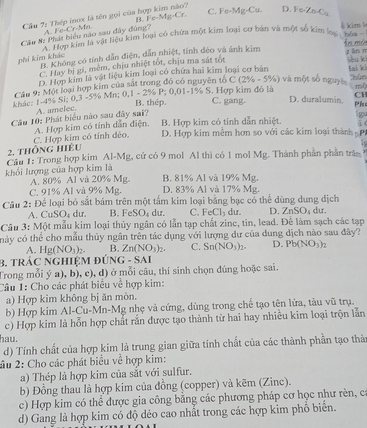 B. Fe-Mg-Cr. C. Fe-Mg-Cu. D. Fe-Zn-Cu.
Câu 7: Thép inox là tên gọi của hợp kim nào?
A. Fe-Cr-Mn.
Câu 8: Phát biểu nào sau đây đúng?
ê kim k
A. Hợp kim là vật liệu kim loại có chứa một kim loại cơ bản và một số kim loại  hóa -
Ấn mòi
B. Không có tính dẫn điện, dẫn nhiệt, tính dẻo và ánh kim
phí kím khác
y án m
C. Hay bị gỉ, mềm, chịu nhiệt tốt, chịu ma sát tốt
iêu kí
D. Hợp kim là vật liệu kim loại có chứa hai kim loại cơ bản Iai kí
Câu 9: Một loại hợp kim của sắt trong đó có nguyên tố C (2% - 5%) và một số nguyi Thún
mộ
CH
khác: 1-4% Si; 0,3 -5% Mn; 0,1 - 2% P; 0,01-1% S. Hợp kim đó là
B. thép. C. gang.
D. duralumin. Phư
A. amelec.
Câu 10: Phát biểu nào sau đây sai?
lgu
A. Hợp kim có tính dẫn điện. B. Hợp kim có tính dẫn nhiệt. ú c
C. Hợp kim có tính dẻo.
D. Hợp kim mêm hơn so với các kim loại thành pPP
2. thông hiéu
Câu 1: Trong hợp kim Al-Mg, cứ có 9 mol Al thì có 1 mol Mg. Thành phần phần trăm
khối lượng của hợp kim là
A. 80% Al và 20% Mg. B. 81% Al và 19% Mg.
C. 91% Al và 9% Mg. D. 83% Al và 17% Mg.
Câu 2: Để loại bỏ sắt bám trên một tấm kim loại bằng bạc có thể dùng dung dịch
A. CuS SO_4 dư. B. FeSO₄ dư. C. FeCl_3 du. D. Z nSO_4 du.
Câu 3: Một mẫu kim loại thủy ngân có lẫn tạp chất zinc, tin, lead. Để làm sạch các tạp
chày có thể cho mẫu thủy ngân trên tác dụng với lượng dư của dung dịch nào sau đây?
A. Hg(NO_3)_2. B. Zn(NO_3)_2. C. Sn(NO_3)_2. D. Pb(NO_3)_2
B. TRÁC NGHIỆM ĐÚNG - SAI
Trong mỗi ý a), b), c), d) ở mỗi câu, thí sinh chọn đúng hoặc sai.
Câu 1: Cho các phát biểu về hợp kim:
a) Hợp kim không bị ăn mòn.
b) Hợp kim Al-Cu-Mn-Mg nhẹ và cứng, dùng trong chế tạo tên lửa, tàu vũ trụ.
c) Hợp kim là hỗn hợp chất rắn được tạo thành từ hai hay nhiều kim loại trọn lẫn
hau.
d) Tính chất của hợp kim là trung gian giữa tính chất của các thành phần tạo thàn
âu 2: Cho các phát biểu về hợp kim:
a) Thép là hợp kim của sắt với sulfur.
b) Đồng thau là hợp kim của đồng (copper) và kẽm (Zinc).
c) Hợp kim có thể được gia công bằng các phương pháp cơ học như rèn, cá
d) Gang là hợp kim có độ dẻo cao nhất trong các hợp kim phổ biến.