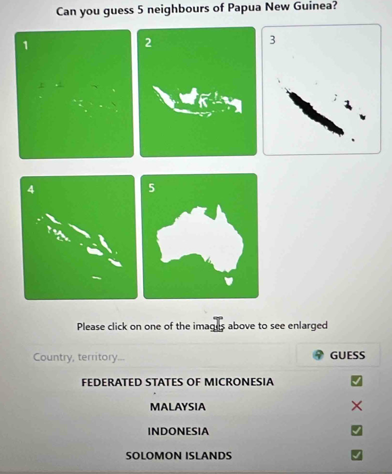 Can you guess 5 neighbours of Papua New Guinea?
1
Please click on one of the imagus above to see enlarged
Country, territory..- GUESS
FEDERATED STATES OF MICRONESIA
MALAYSIA
INDONESIA
SOLOMON ISLANDS