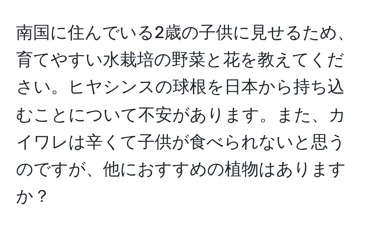 南国に住んでいる2歳の子供に見せるため、育てやすい水栽培の野菜と花を教えてください。ヒヤシンスの球根を日本から持ち込むことについて不安があります。また、カイワレは辛くて子供が食べられないと思うのですが、他におすすめの植物はありますか？