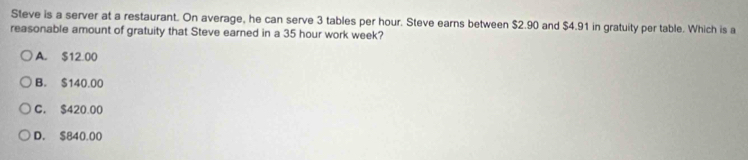 Steve is a server at a restaurant. On average, he can serve 3 tables per hour. Steve earns between $2.90 and $4.91 in gratuity per table. Which is a
reasonable amount of gratuity that Steve earned in a 35 hour work week?
A. $12.00
B. $140.00
C. $420.00
D. $840.00