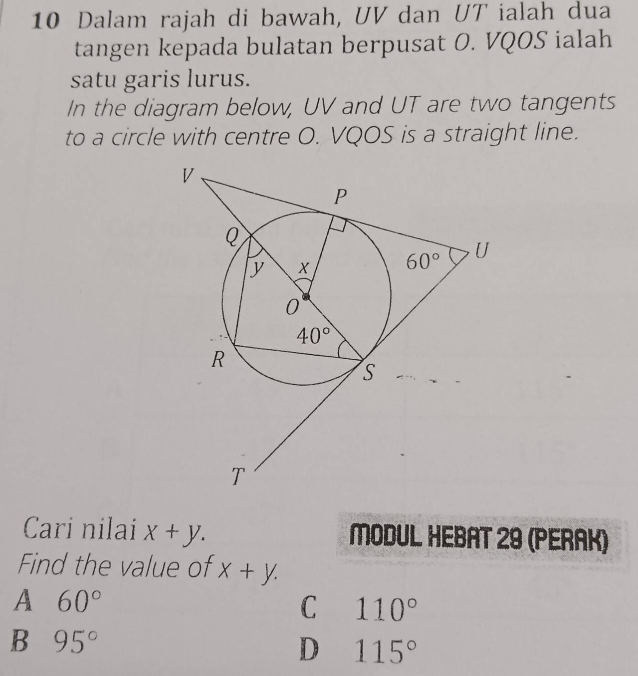 Dalam rajah di bawah, UV dan UT ialah dua
tangen kepada bulatan berpusat O. VQOS ialah
satu garis lurus.
In the diagram below, UV and UT are two tangents
to a circle with centre O. VQOS is a straight line.
Cari nilai x+y. MODUL HEBAT 29 (PERAK)
Find the value of X+Y.
A 60°
C 110°
B 95°
D 115°