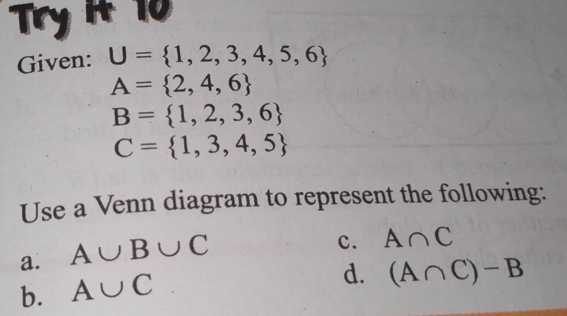 Try it 10
Given: U= 1,2,3,4,5,6
A= 2,4,6
B= 1,2,3,6
C= 1,3,4,5
Use a Venn diagram to represent the following:
a. A∪ B∪ C
c. A∩ C
b. A∪ C
d. (A∩ C)-B