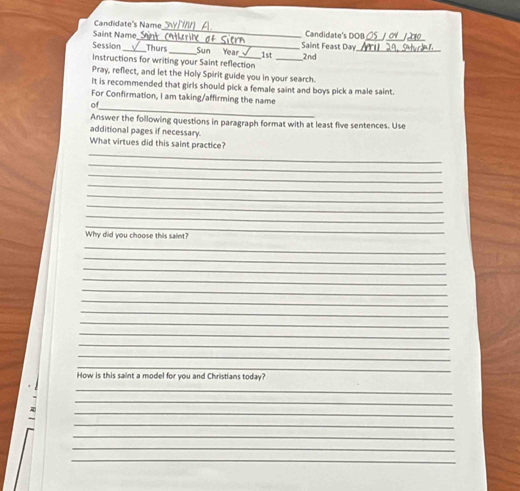 Candidate's Name_ Candidate's DOB 
Saint Name_ Saint Feast Day__ 
Session _Thurs_ Sun Year_ 1st _2nd_ 
Instructions for writing your Saint reflection 
Pray, reflect, and let the Holy Spirit guide you in your search. 
It is recommended that girls should pick a female saint and boys pick a male saint. 
_ 
For Confirmation, I am taking/affirming the name 
of 
Answer the following questions in paragraph format with at least five sentences. Use 
additional pages if necessary. 
_ 
What virtues did this saint practice? 
_ 
_ 
_ 
_ 
_ 
_ 
_ 
Why did you choose this saint? 
_ 
_ 
_ 
_ 
_ 
_ 
_ 
_ 
_ 
_ 
_ 
_ 
How is this saint a model for you and Christians today? 
_ 
_ 
_ 
_ 
_ 
_ 
_