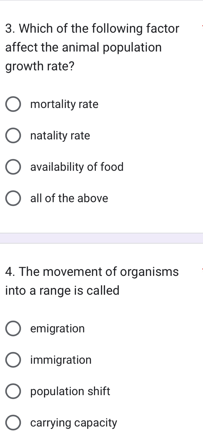 Which of the following factor
affect the animal population
growth rate?
mortality rate
natality rate
availability of food
all of the above
4. The movement of organisms
into a range is called
emigration
immigration
population shift
carrying capacity