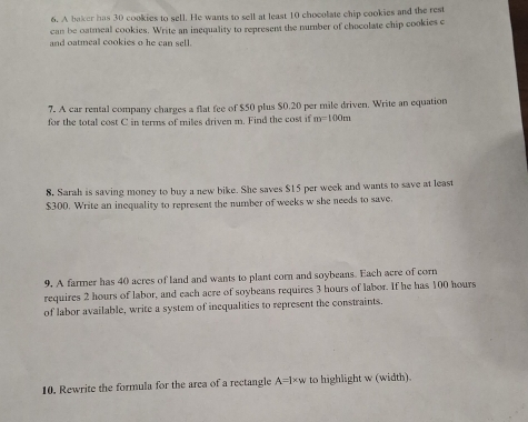 A baker has 30 cookies to sell. He wants to sell at least 10 chocolate chip cookies and the rest 
can be oatmeal cookies. Write an inequality to represent the number of chocolate chip cookies c 
and oatmeal cookies o he can sell. 
7. A car rental company charges a flat fee of $50 plus $0.20 per mile driven. Write an equation 
for the total cost C in terms of miles driven m. Find the cost if m=100m
8. Sarah is saving money to buy a new bike. She saves $15 per week and wants to save at least
$300. Write an inequality to represent the number of weeks w she needs to save. 
9. A farmer has 40 acres of land and wants to plant corn and soybeans. Each acre of corn 
requires 2 hours of labor, and each acre of soybeans requires 3 hours of labor. If he has 100 hours
of labor available, write a system of inequalities to represent the constraints. 
10. Rewrite the formula for the area of a rectangle A=l* w to highlight w (width).