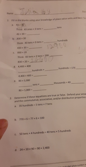 Dat
Name
_
1. Fill in the blanks using your knowledge of place value units and basic fa
43* 30
Think: 43ones* 3tens= _ tens
43* 30= _
b 430* 30
Think: 43tens* 3tens= _hundreds
_ 430* 30=
830* 20
Think: 83tens* 2tens=166 _
830* 20= _
d. 4,400* 400
_
hundreds × _ hundreds =176 _
400* 400= _
e. 80* 5,000 thousands =40 _
_
tan s*
_
80* 5,000= _
2. Determine if these equations are true or false. Defend your ansv
and the commutative, associative, and/or distributive properties
a. 35hun dreds s=5tens* 7tens
b. 770* 6=77* 6* 100
C. 50tens* 4 hundreds =40tens* 5 hundreds
d. 24* 10* 90=90* 2,400
multi-digit whole numbers a