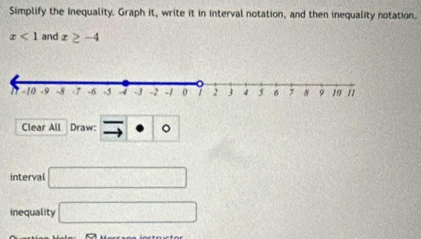 Simplify the inequality. Graph it, write it in interval notation, and then inequality notation.
x<1</tex> and x≥ -4
Clear All Draw: 。 
interval □ 
inequality □