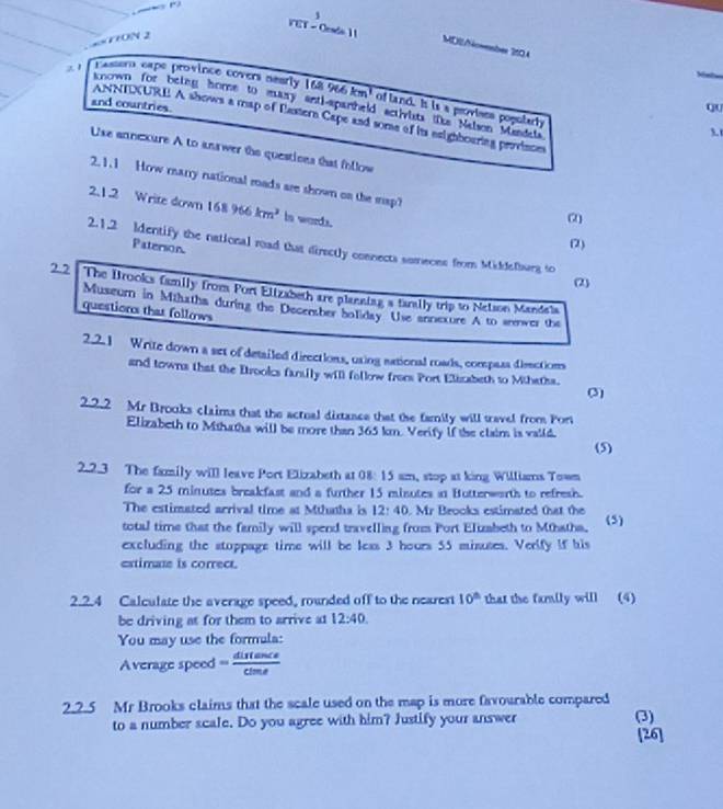 1
1ON 2
YET - Cesdo 1 1 MDl/Nowember 2104
z1  Passem expe province covers aearly 168 966 km^3 of land. It is a provines poputarly
known for betng home to muary antl-apanheld actirists (e Nalson Mandeta
and countries.
Qu
ANNTXURE A shows a map of Eastern Cape and some of its eaighbouring province
3.t
Use annexure A to anawer the questions that fllow
2.1.1 How marry national mads are shown on the map?
2.1.2 Write down 168 966 km^2 is words.
(2)
Paterson.
(2)
2.1.2 Identify the national mad that directly connects someons from Middelburg to
(2)
22 The Brooks family from Port Elizabeth are planning a tarally trip to Nelson Mandala
Museurn in Mihatha during the Decenber boliday. Use annexure A to annver the
question that follows
2.2.1 Write down a set of detailed directions, using sational roads, compass dienctions
and towns that the Brooks fantily will follow froms Port Elizabeth to Mthatha.
(3)
2.2.2 Mr Brooks claims that the actual distance that the family will tavel from Por
Elizabeth to Mthatha will be more than 365 km. Verify if the claim is vaild.
(5)
2.2.3 The family will leave Port Elizabeth at 08: 15 am, stop at king Williams Town
for a 25 minutes breakfast and a further 15 minutes in Botterworth to refresh.
The estimated arrival time at Mthatha is 12:40. Mr Brooks estimated that the
total time that the family will spend travelling from Port Eluzabeth to Mthatha. (5)
excluding the stoppage time will be less 3 hours 55 misuses. Verlfy If his
extimate is correct.
2.2.4 Calculate the average speed, rounded off to the nearest 10^(th) that the family will (4)
be driving at for them to arrive at 12:40.
You may use the formula:
Average speed = distan ce/cime 
2.2.5 Mr Brooks claims that the scale used on the map is more favourable compared
to a number scale. Do you agree with him? Justify your answer (3)
[26]