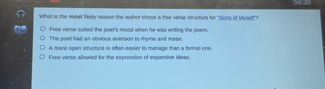 59:39 
What is the most likely reason the author chose a free verse structure for "Song of Mysell'?
Free verse suited the poet's mood when he was writing the poem.
The poet had an obvious aversion to rhyme and meter.
A more open structure is often easier to manage than a formal one.
Free verse allowed for the expression of expansive ideas.