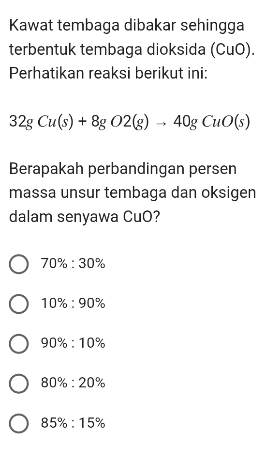 Kawat tembaga dibakar sehingga
terbentuk tembaga dioksida (CuO).
Perhatikan reaksi berikut ini:
32gCu(s)+8gO2(g)to 40gCuO(s)
Berapakah perbandingan persen
massa unsur tembaga dan oksigen
dalam senyawa CuO?
70% :30%
10% :90%
90% :10%
80% :20%
85% :15%