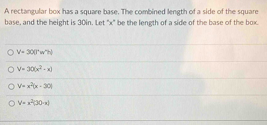 A rectangular box has a square base. The combined length of a side of the square
base, and the height is 30in. Let “ x ” be the length of a side of the base of the box.
V=30(l^+w^*h)
V=30(x^2-x)
V=x^2(x-30)
V=x^2(30-x)