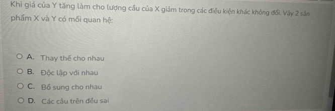 Khi giá của Y tăng làm cho lượng cầu của X giảm trong các điều kiện khác không đổi. Vậy 2 sản
phẩm X và Y có mối quan hệ:
A. Thay thế cho nhau
B. Độc lập với nhau
C. Bổ sung cho nhau
D. Các câu trên đều sai