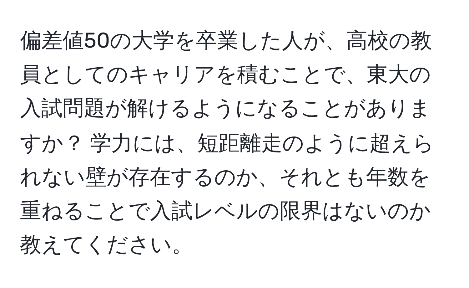 偏差値50の大学を卒業した人が、高校の教員としてのキャリアを積むことで、東大の入試問題が解けるようになることがありますか？ 学力には、短距離走のように超えられない壁が存在するのか、それとも年数を重ねることで入試レベルの限界はないのか教えてください。