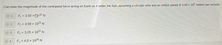 Calculate the magnitude of the centripetal force acting on Earth as it orbits the Sun, assuming a circular orbit and an orbital speed of 3.00* 10^4 meters per second.
1. F_c=3.50* sqrt[3]()^22N
2 F_c=3.59* 10^(22)N
3 F_c=3.25* 10^(21)N
4 F_c=4.0* 10^(20)N