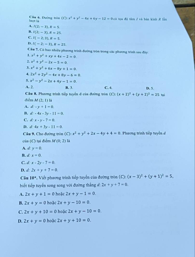 Đường tròn (C):x^2+y^2-4x+6y-12=0 có tọa độ tâm / và bán kính R lần
lượt là
A. I(2;-3),R=5.
B. I(2;-3),R=25.
C. I(-2;3),R=5.
D. I(-2;-3),R=25.
Câu 7. Có bao nhiêu phương trình đường tròn trong các phương trình sau đây:
1. x^2+y^2+xy+4x-2=0.
2. x^2+y^2-2x-5=0.
3. x^2+y^2+6x-8y+1=0.
4. 2x^2+2y^2-4x+8y-6=0.
5. x^2-y^2-2x+4y-1=0.
A. 2. B. 3. C. 4. D. 5.
Câu 8. Phương trình tiếp tuyến d của đường tròn (C): :(x+2)^2+(y+2)^2=25 tại
điểm M(2;1) là
A. d: -y+1=0.
B. d: -4x-3y-11=0.
C. d: x-y-7=0.
D. d: 4x+3y-11=0.
Câu 9. Cho đường tròn (C):x^2+y^2+2x-4y+4=0. Phương trình tiếp tuyến đ
của (C) tại điểm M(0;2) là
A. d: y=0.
B. d: x=0.
C. d: x-2y-7=0.
D. d: 2x+y+7=0.
Câu 10^*. Viết phương trình tiếp tuyến của đường tròn (C): (x-3)^2+(y+1)^2=5,
biết tiếp tuyến song song với đường thắng đ: 2x+y+7=0.
A. 2x+y+1=0 hoặc 2x+y-1=0.
B. 2x+y=0 hoǎ c2x+y-10=0.
C. 2x+y+10=0 hoặ c2x+y-10=0.
D. 2x+y=0ho à c2x+y+10=0.