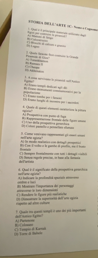 STORIA DELL'ARTE 1C- Nome e Cognome
1. Qual é il principale materiale utilizzato dagl
Egizi per costruire le piramidi?
A) Mattoni di fango
B) Calcestruzzo
C) Blocchi di calcare e granito
D) Legno
2. Quale faraone fece costruire la Grande
Piramide di Giza? A) Tutankhamon
B) Ramses II
C) Cheope
D) Akhenaton
3. A cosa servivano le piramidi nell'Antico
Egitto?
A) Erano templi dedicati agli dèi
B) Erano monumenti commemorativi per la
popolazione
C) Erano tombe per i faraoni
D) Erano luoghi di incontro per i sacerdoti
4. Quale di questi elementí caratterizza la pittura
egizia?
A) Prospettiva con punto di fuga
B) Rappresentazione frontale delle figure umane
C) Uso della prospettiva gerarchica
D) Colori pastello e pennellate sfumate
5. Come venivano rappresentati gli esseri umani
nell'arte egizia?
A) In modo realistico con dettagli prospettici
B) Con il volto e le gambe di profilo, ma il busto
frontale
C) Sempre frontalmente con tutti i dettagli visibili
D) Senza regole precise, in base alla fantasia
dell'artista
6. Qual è il significato della prospettiva gerarchica
nell'arte egizia?
A) Indicare la profondità spaziale attraverso
ombre e luci
B) Mostrare l'importanza dei personaggi
attraverso le loro dimensioni
C) Rendere le figure più realistiche
D) Dimostrare la superiorità dell'arte egizia
rispetto ad altre culture
7. Quale tra questi templi è uno dei più importanti
dell'Antico Egitto?
A) Partenone
B) Colosseo
C) Tempio di Karnak
D) Torre di Babele