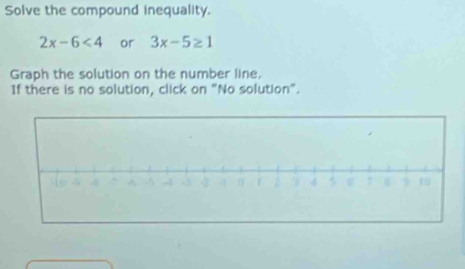 Solve the compound inequality.
2x-6<4</tex> or 3x-5≥ 1
Graph the solution on the number line, 
If there is no solution, click on "No solution".