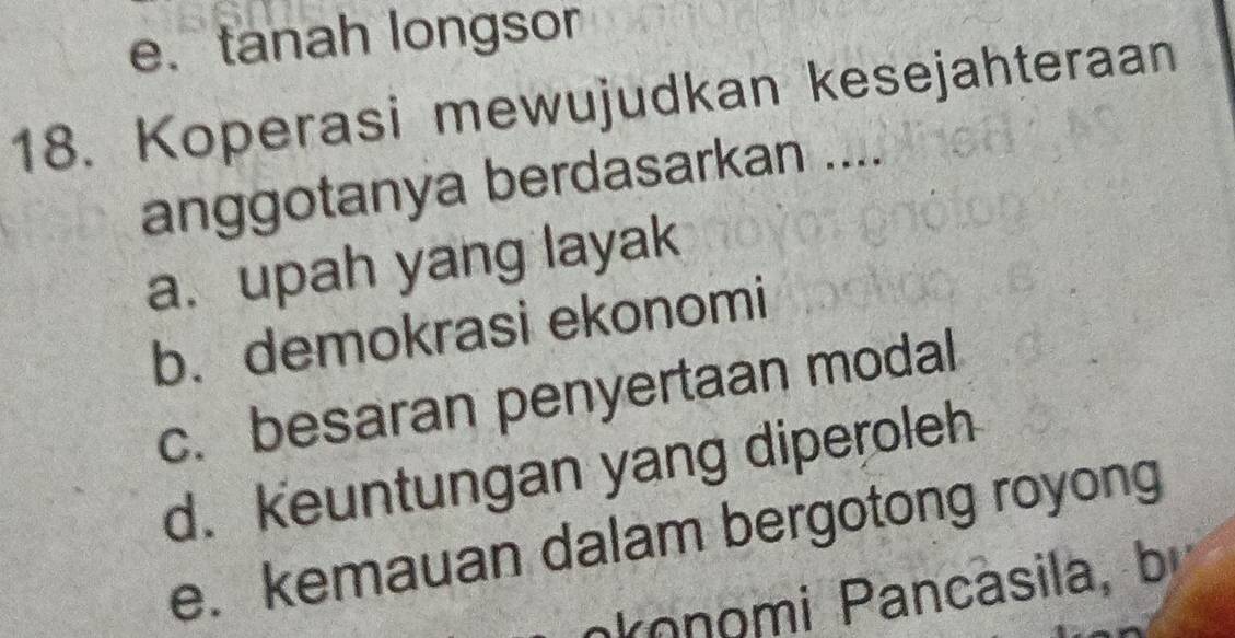 e. tanah longsor
18. Koperasi mewujudkan kesejahteraan
anggotanya berdasarkan ....
a. upah yang layak
b. demokrasi ekonomi
c. besaran penyertaan modal
d. keuntungan yang diperoleh
e. kemauan dalam bergotong royong
konomi Pancàsila, bị