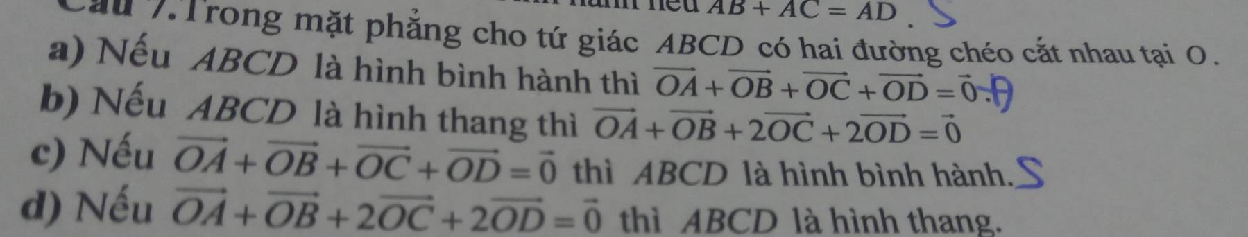 AB+AC=AD
ău 7. Trong mặt phẳng cho tứ giác ABCD có hai đường chéo cắt nhau tại 0. 
a) Nếu ABCD là hình bình hành thì vector OA+vector OB+vector OC+vector OD=vector 0
b) Nếu ABCD là hình thang thì vector OA+vector OB+2vector OC+2vector OD=vector 0
c) Nếu vector OA+vector OB+vector OC+vector OD=vector 0 thì ABCD là hình bình hành. 
d) Nếu vector OA+vector OB+2vector OC+2vector OD=vector 0 thì ABCD là hình thang.