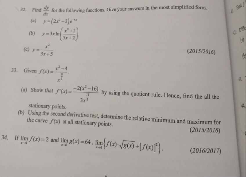 FindJ 
32. Find  dy/dx  for the following functions. Give your answers in the most simplified form. 
(a) y=(2x^2-3)e^(-4x)
(b) y=3xln ( (x^2+1)/5x+2 )
Diffe 
(2) 
(c) y= x^2/3x+5 
(2015/2016) (b 
33. Given f(x)=frac x^2-4x^(frac 8)3. 
4. 
(a) Show that f'(x)=frac -2(x^2-16)3x^(frac 11)3 by using the quotient rule. Hence, find the all the 
stationary points. 
44 
(b) Using the second derivative test, determine the relative minimum and maximum for 
the curve f(x) at all stationary points. 
(2015/2016) 
34. If limlimits _xto 1f(x)=2 and limlimits _xto 1g(x)=64, limlimits _xto 1 f(x)· sqrt(g(x))+[f(x)]^2. (2016/2017)