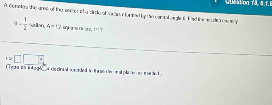 Question 18, 6.1.8 
A denotes the area of the sector of a circle of radius r formed by the central angle (). Find the missing quantity.
0= 1/2 radian, A=12 square miles, r= ? 
approx □ □ 
(Type an intege r decimal rounded to three decimal places as needed.)