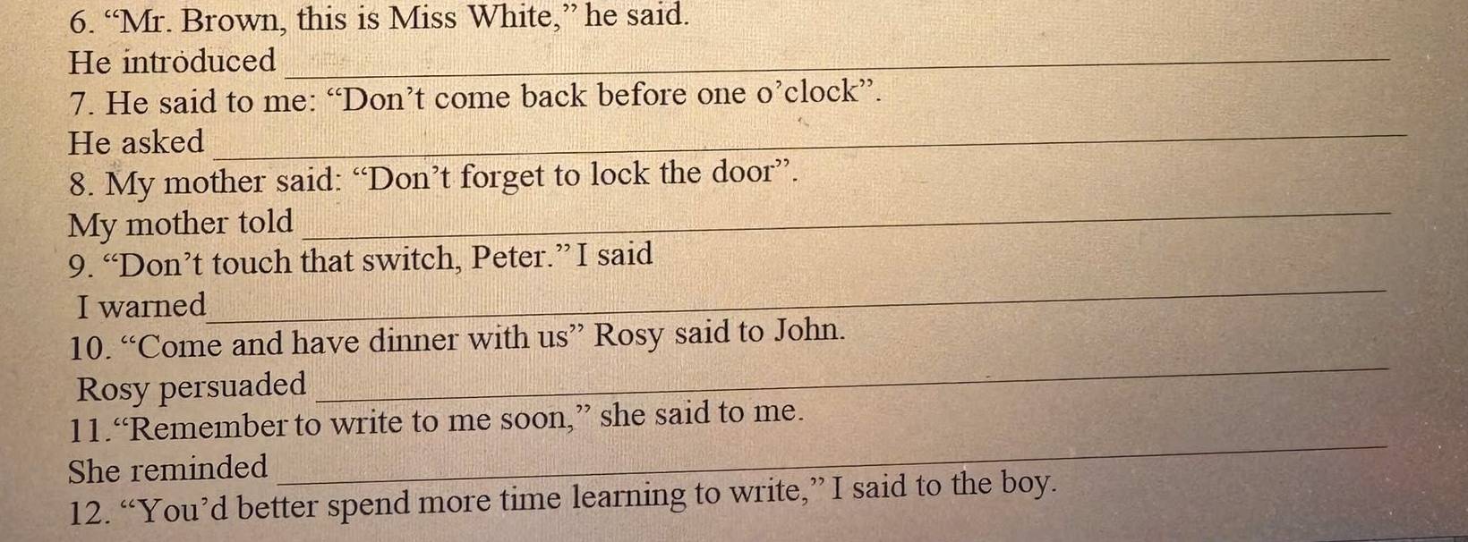 “Mr. Brown, this is Miss White,” he said. 
He introduced_ 
7. He said to me: “Don’t come back before one o’clock”. 
He asked 
_ 
_ 
8. My mother said: “Don’t forget to lock the door”. 
My mother told 
9. “Don’t touch that switch, Peter.” I said 
I warned 
_ 
10. “Come and have dinner with us” Rosy said to John. 
Rosy persuaded 
_ 
_ 
11.“Remember to write to me soon,” she said to me. 
She reminded 
12. “You’d better spend more time learning to write,”I said to the boy.