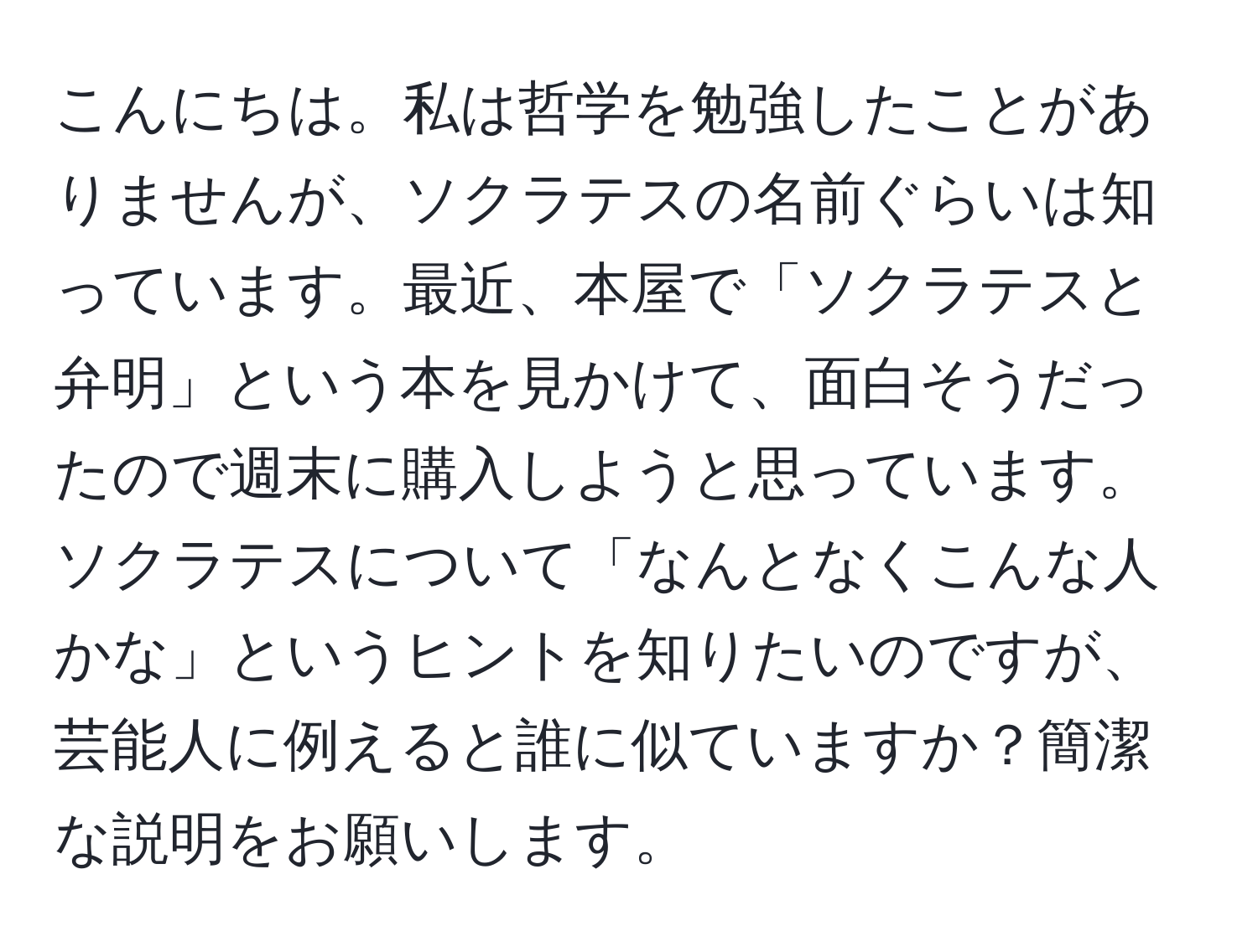 こんにちは。私は哲学を勉強したことがありませんが、ソクラテスの名前ぐらいは知っています。最近、本屋で「ソクラテスと弁明」という本を見かけて、面白そうだったので週末に購入しようと思っています。ソクラテスについて「なんとなくこんな人かな」というヒントを知りたいのですが、芸能人に例えると誰に似ていますか？簡潔な説明をお願いします。