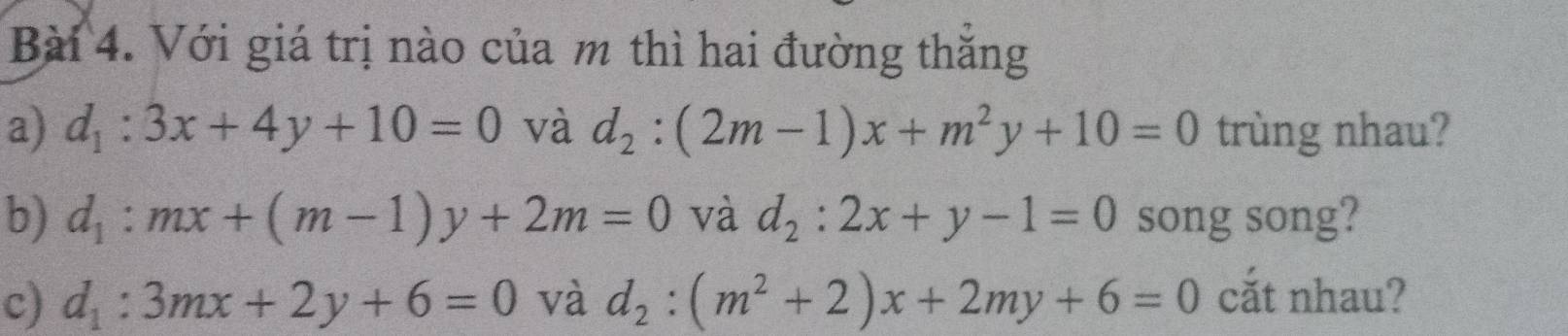 Với giá trị nào của m thì hai đường thăng 
a) d_1:3x+4y+10=0 và d_2:(2m-1)x+m^2y+10=0 trùng nhau? 
b) d_1:mx+(m-1)y+2m=0 và d_2:2x+y-1=0 song song? 
c) d_1:3mx+2y+6=0 và d_2:(m^2+2)x+2my+6=0 cắt nhau?