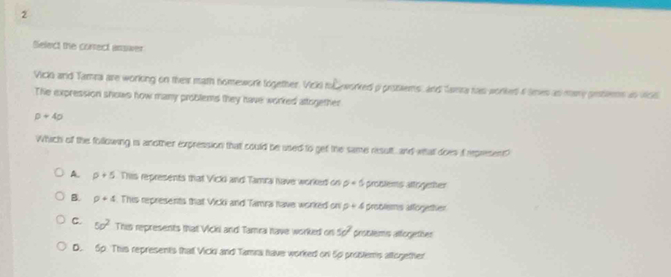 Select the correct answer
Vick and Tamra are working on thei math nomework together. Vicki tol worked i prosiems, and famra ras worked a tmes as mary prters an vics
The expression shows how many problems they have worked attogether
p+4p
Which of the following is another expression that could be used to get the same result, and what does iI epresent?
A. p+5 This represents that Vicki and Tamra have worked on p=5 problems attigemher
B. p+4. This represents that Vicki and Tamra have worked on p+4 problems affogether
C. 50^2 This represents that VIckii and Tamrai have worked on 5c^2 problems alfogethes
D. Sp. This represents that Vick and Tamra have worked on 5p problems attogether