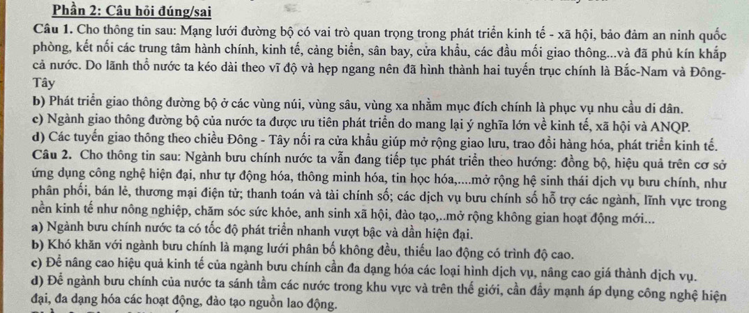 Phần 2: Câu hỏi đúng/sai
Câu 1. Cho thông tin sau: Mạng lưới đường bộ có vai trò quan trọng trong phát triển kinh tế - xã hội, bảo đảm an ninh quốc
phòng, kết nối các trung tâm hành chính, kinh tế, cảng biển, sân bay, cửa khẩu, các đầu mối giao thông...và đã phủ kín khắp
cả nước. Do lãnh thổ nước ta kéo dài theo vĩ độ và hẹp ngang nên đã hình thành hai tuyến trục chính là Bắc-Nam và Đông-
Tây
b) Phát triển giao thông đường bộ ở các vùng núi, vùng sâu, vùng xa nhằm mục đích chính là phục vụ nhu cầu di dân.
c) Ngành giao thông đường bộ của nước ta được ưu tiên phát triển do mang lại ý nghĩa lớn về kinh tế, xã hội và ANQP.
d) Các tuyến giao thông theo chiều Đông - Tây nối ra cửa khẩu giúp mở rộng giao lưu, trao đổi hàng hóa, phát triển kinh tế.
Câu 2. Cho thông tin sau: Ngành bưu chính nước ta vẫn đang tiếp tục phát triển theo hướng: đồng bộ, hiệu quả trên cơ sở
ứng dụng công nghệ hiện đại, như tự động hóa, thông minh hóa, tin học hóa,....mở rộng hệ sinh thái dịch vụ bưu chính, như
phân phối, bán lẻ, thương mại điện tử; thanh toán và tài chính số; các dịch vụ bưu chính số hỗ trợ các ngành, lĩnh vực trong
nền kinh tế như nông nghiệp, chăm sóc sức khỏe, anh sinh xã hội, đào tạo,..mở rộng không gian hoạt động mới...
a) Ngành bưu chính nước ta có tốc độ phát triển nhanh vượt bậc và dần hiện đại.
b) Khó khăn với ngành bưu chính là mạng lưới phân bố không đều, thiếu lao động có trình độ cao.
c) Để nâng cao hiệu quả kinh tế của ngành bưu chính cần đa dạng hóa các loại hình dịch vụ, nâng cao giá thành dịch vụ.
d) Để ngành bưu chính của nước ta sánh tầm các nước trong khu vực và trên thế giới, cần đầy mạnh áp dụng công nghệ hiện
đại, đa dạng hóa các hoạt động, đào tạo nguồn lao động.